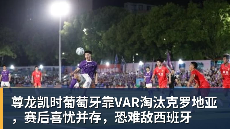 尊龙凯时葡萄牙靠VAR淘汰克罗地亚,赛后喜忧并存,恐难敌西班牙