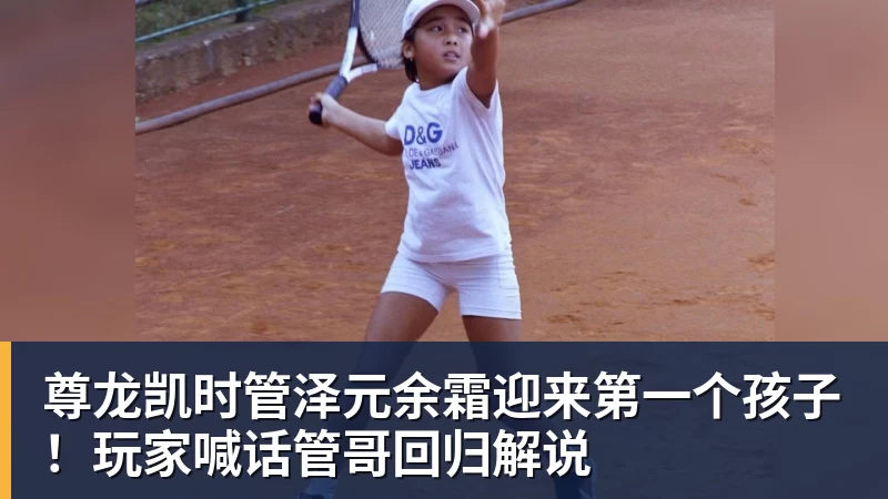 尊龙凯时管泽元余霜迎来第一个孩子！玩家喊话管哥回归解说
