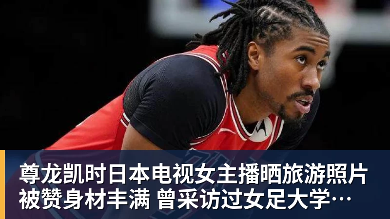 尊龙凯时日本电视女主播晒旅游照片被赞身材丰满 曾采访过女足大学驿传